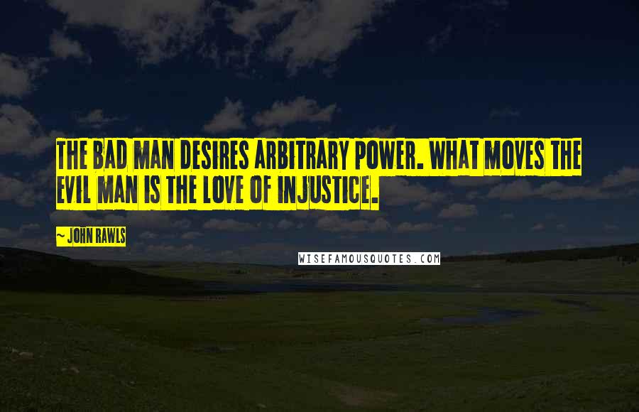 John Rawls quotes: The bad man desires arbitrary power. What moves the evil man is the love of injustice.