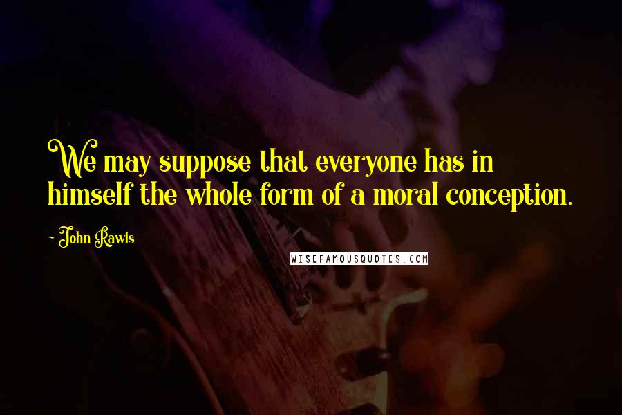John Rawls quotes: We may suppose that everyone has in himself the whole form of a moral conception.