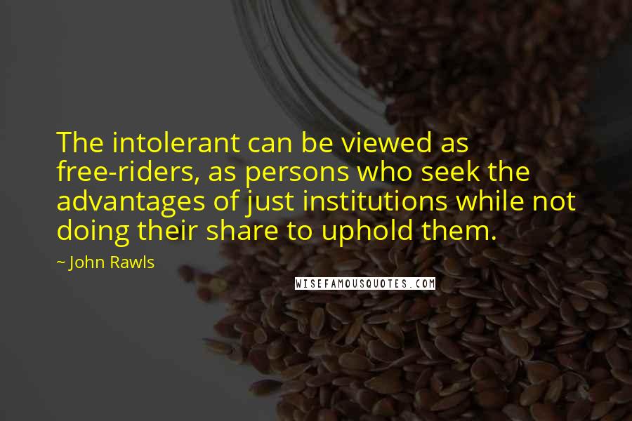 John Rawls quotes: The intolerant can be viewed as free-riders, as persons who seek the advantages of just institutions while not doing their share to uphold them. John Rawls quotes: The intolerant can be viewed as free-riders, as persons who seek the advantages of just institutions while not doing their share to uphold them.