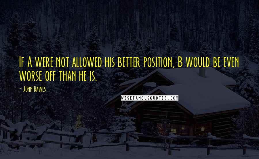 John Rawls quotes: If A were not allowed his better position, B would be even worse off than he is.