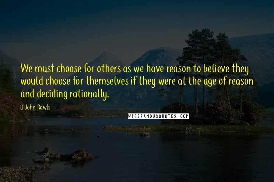 John Rawls quotes: We must choose for others as we have reason to believe they would choose for themselves if they were at the age of reason and deciding rationally. John Rawls quotes: We must choose for others as we have reason to believe they would choose for themselves if they were at the age of reason and deciding rationally.