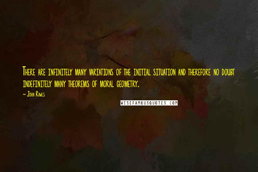 John Rawls quotes: There are infinitely many variations of the initial situation and therefore no doubt indefinitely many theorems of moral geometry.