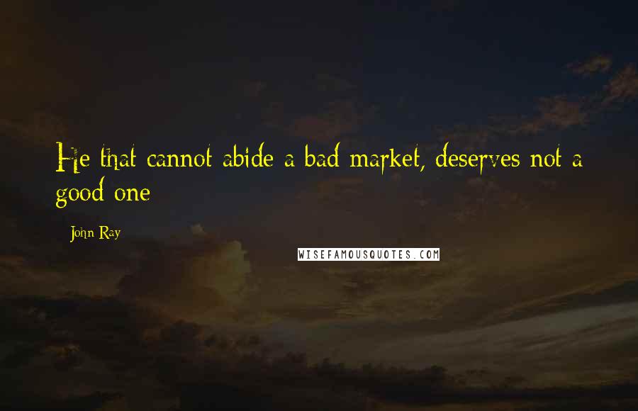 John Ray quotes: He that cannot abide a bad market, deserves not a good one