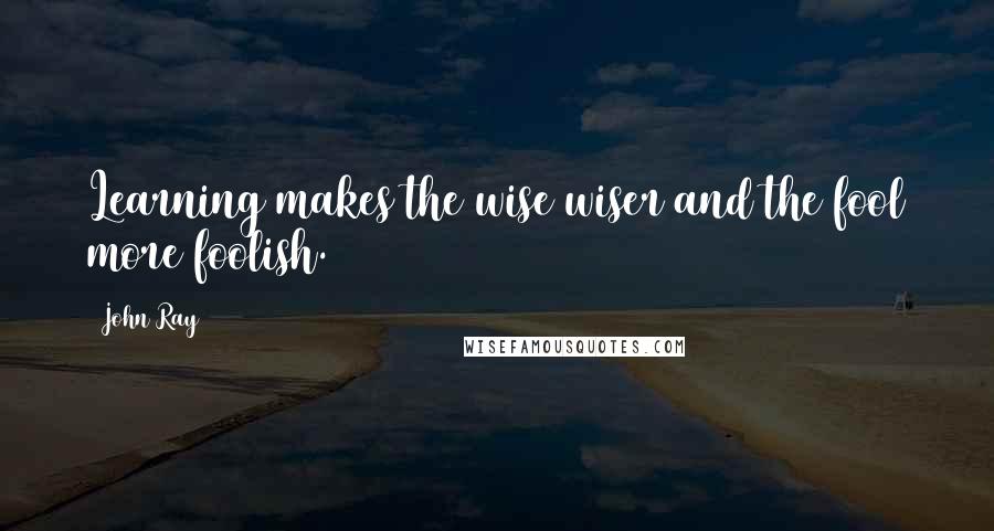 John Ray quotes: Learning makes the wise wiser and the fool more foolish.