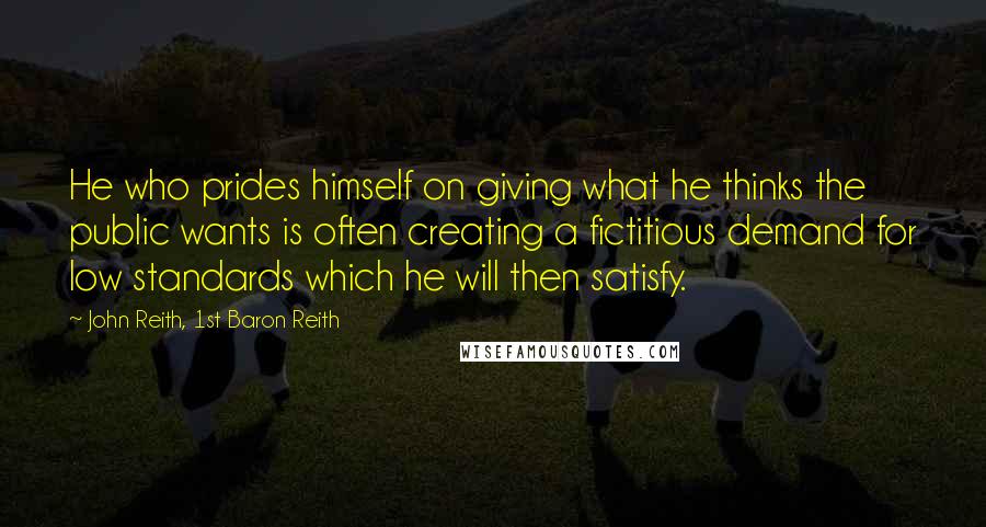 John Reith, 1st Baron Reith quotes: He who prides himself on giving what he thinks the public wants is often creating a fictitious demand for low standards which he will then satisfy.
