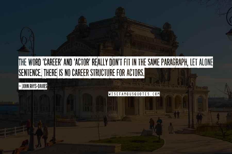 John Rhys-Davies quotes: The word 'career' and 'actor' really don't fit in the same paragraph, let alone sentence. There is no career structure for actors. John Rhys-Davies quotes: The word 'career' and 'actor' really don't fit in the same paragraph, let alone sentence. There is no career structure for actors.