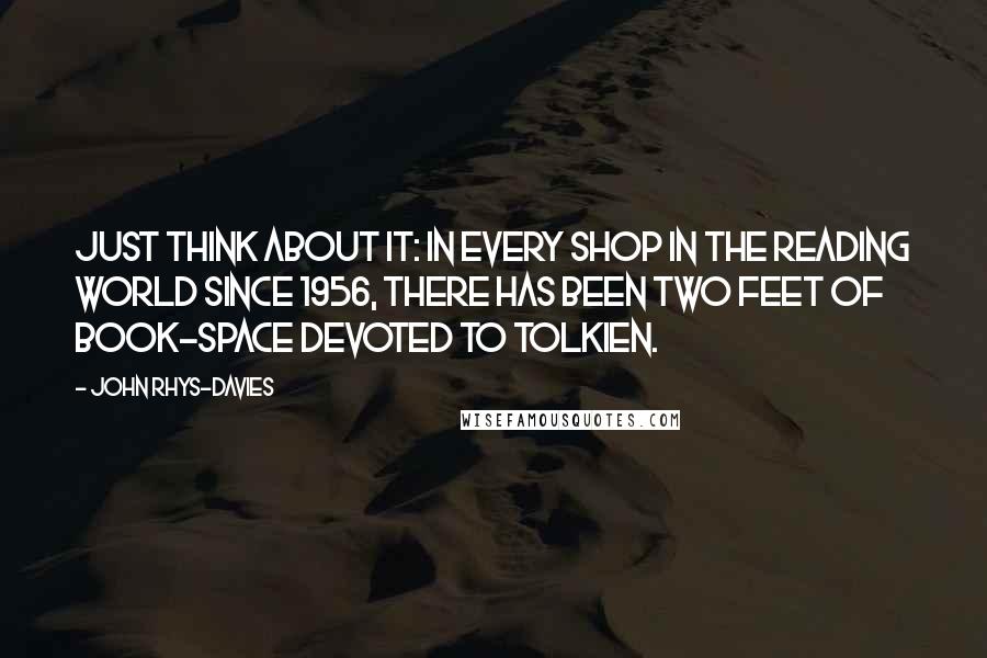 John Rhys-Davies quotes: Just think about it: in every shop in the reading world since 1956, there has been two feet of book-space devoted to Tolkien. John Rhys-Davies quotes: Just think about it: in every shop in the reading world since 1956, there has been two feet of book-space devoted to Tolkien.