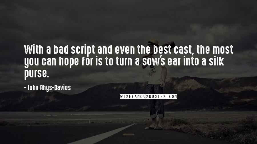 John Rhys-Davies quotes: With a bad script and even the best cast, the most you can hope for is to turn a sow's ear into a silk purse. John Rhys-Davies quotes: With a bad script and even the best cast, the most you can hope for is to turn a sow's ear into a silk purse.