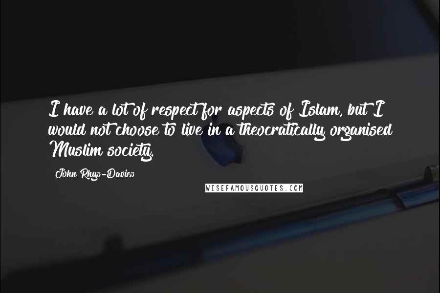 John Rhys-Davies quotes: I have a lot of respect for aspects of Islam, but I would not choose to live in a theocratically organised Muslim society. John Rhys-Davies quotes: I have a lot of respect for aspects of Islam, but I would not choose to live in a theocratically organised Muslim society.