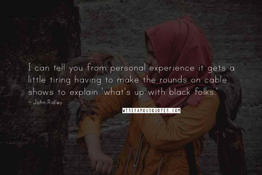 John Ridley quotes: I can tell you from personal experience it gets a little tiring having to make the rounds on cable shows to explain 'what's up with black folks.' John Ridley quotes: I can tell you from personal experience it gets a little tiring having to make the rounds on cable shows to explain 'what's up with black folks.'