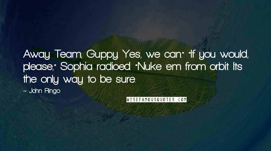 John Ringo quotes: Away Team, Guppy. Yes, we can." "If you would, please," Sophia radioed. "Nuke 'em from orbit. It's the only way to be sure.