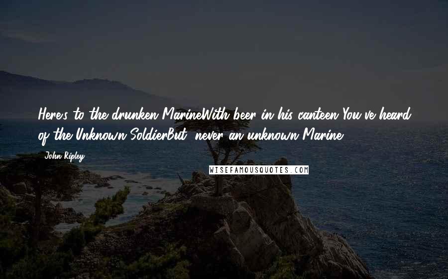 John Ripley quotes: Here's to the drunken MarineWith beer in his canteen!You've heard of the Unknown SoldierBut, never an unknown Marine!