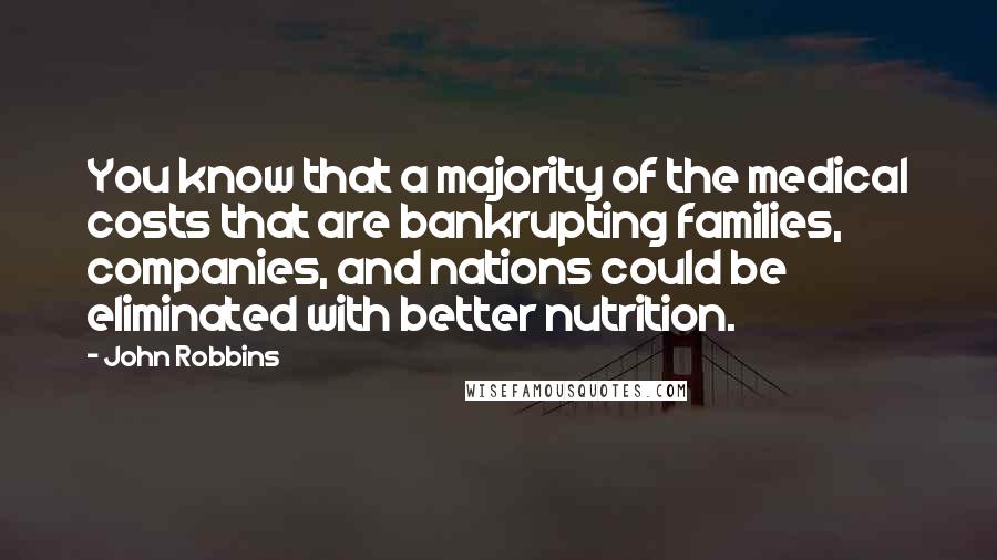 John Robbins quotes: You know that a majority of the medical costs that are bankrupting families, companies, and nations could be eliminated with better nutrition. John Robbins quotes: You know that a majority of the medical costs that are bankrupting families, companies, and nations could be eliminated with better nutrition.