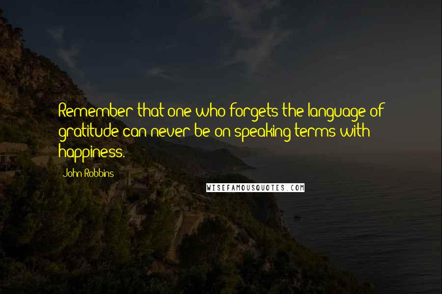 John Robbins quotes: Remember that one who forgets the language of gratitude can never be on speaking terms with happiness.