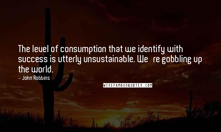 John Robbins quotes: The level of consumption that we identify with success is utterly unsustainable. We're gobbling up the world. John Robbins quotes: The level of consumption that we identify with success is utterly unsustainable. We're gobbling up the world.