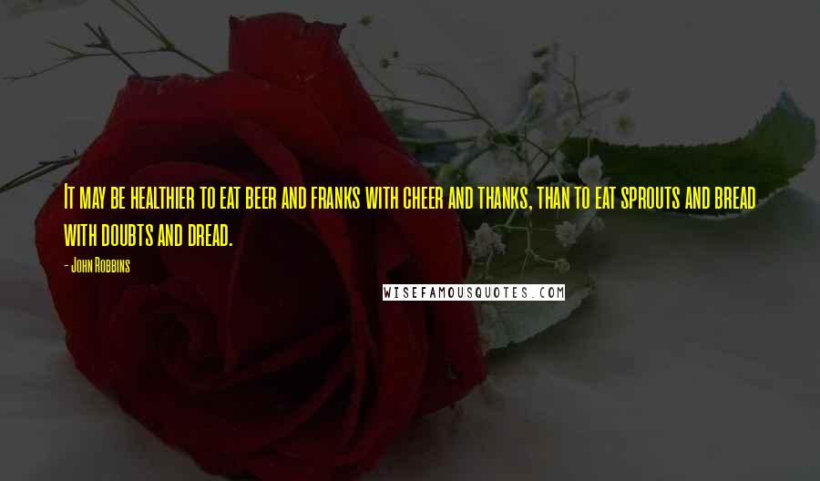John Robbins quotes: It may be healthier to eat beer and franks with cheer and thanks, than to eat sprouts and bread with doubts and dread.