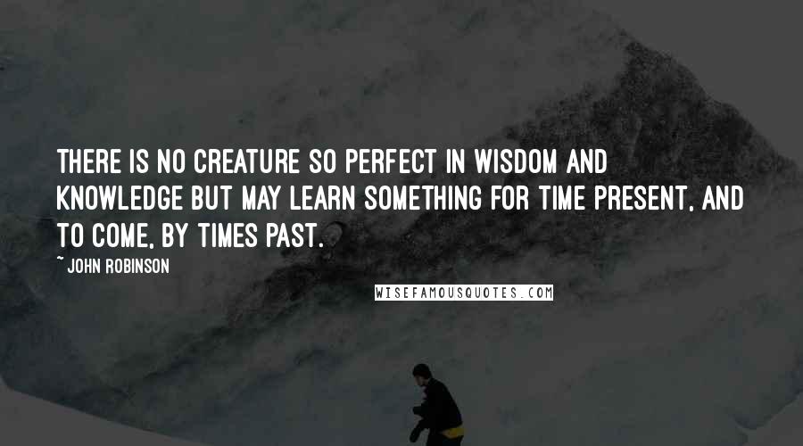 John Robinson quotes: There is no creature so perfect in wisdom and knowledge but may learn something for time present, and to come, by times past.