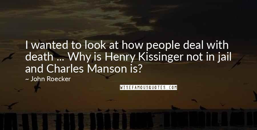 John Roecker quotes: I wanted to look at how people deal with death ... Why is Henry Kissinger not in jail and Charles Manson is?