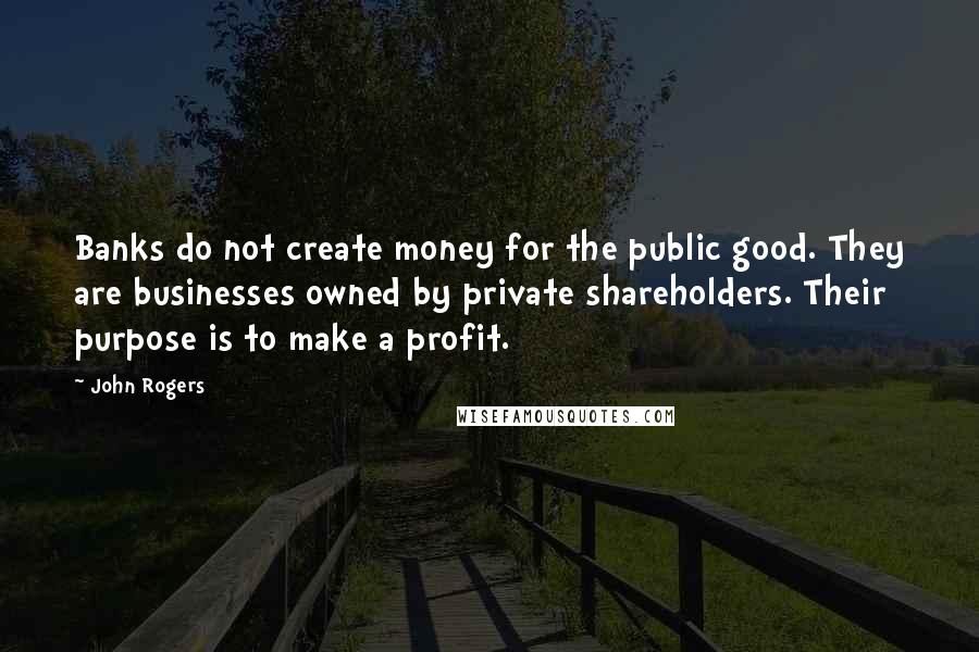 John Rogers quotes: Banks do not create money for the public good. They are businesses owned by private shareholders. Their purpose is to make a profit.