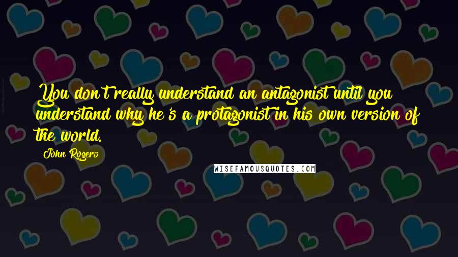 John Rogers quotes: You don't really understand an antagonist until you understand why he's a protagonist in his own version of the world.