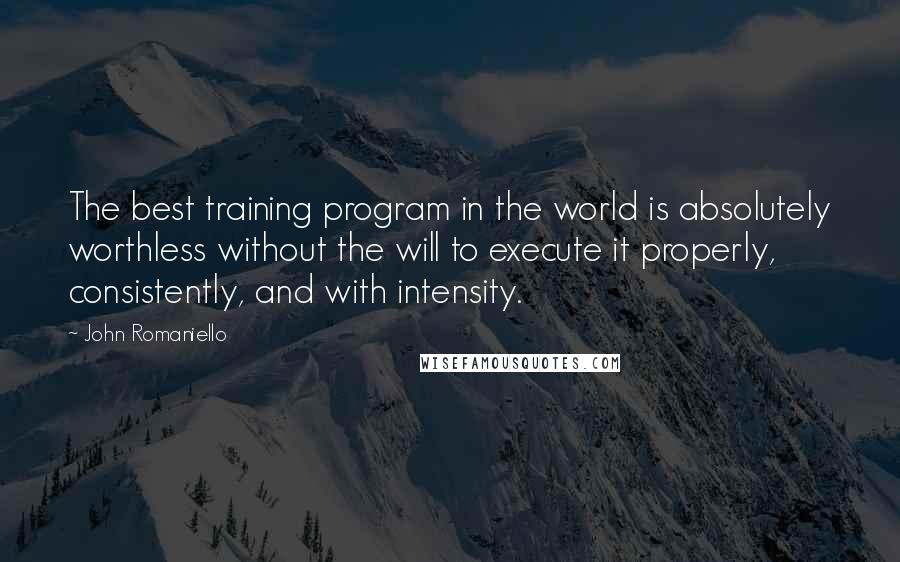 John Romaniello quotes: The best training program in the world is absolutely worthless without the will to execute it properly, consistently, and with intensity. John Romaniello quotes: The best training program in the world is absolutely worthless without the will to execute it properly, consistently, and with intensity.