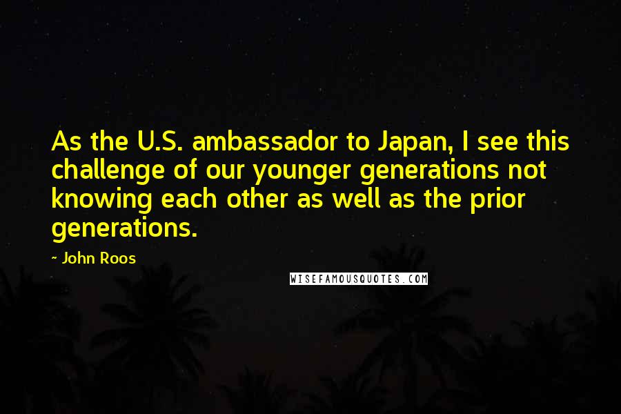 John Roos quotes: As the U.S. ambassador to Japan, I see this challenge of our younger generations not knowing each other as well as the prior generations.