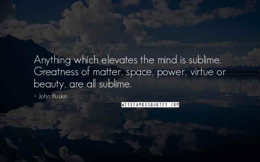 John Ruskin quotes: Anything which elevates the mind is sublime. Greatness of matter, space, power, virtue or beauty, are all sublime.