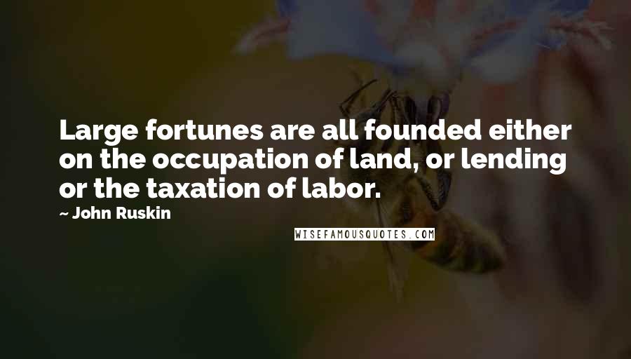 John Ruskin quotes: Large fortunes are all founded either on the occupation of land, or lending or the taxation of labor. John Ruskin quotes: Large fortunes are all founded either on the occupation of land, or lending or the taxation of labor.