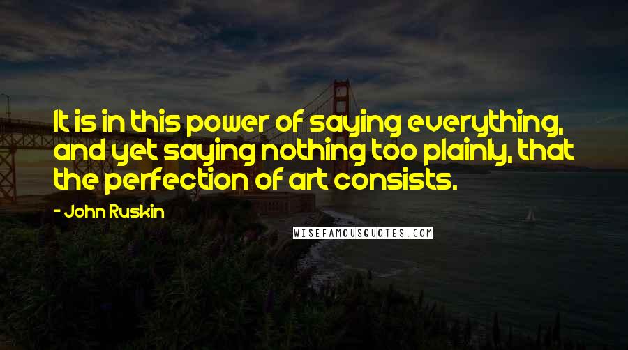 John Ruskin quotes: It is in this power of saying everything, and yet saying nothing too plainly, that the perfection of art consists. John Ruskin quotes: It is in this power of saying everything, and yet saying nothing too plainly, that the perfection of art consists.