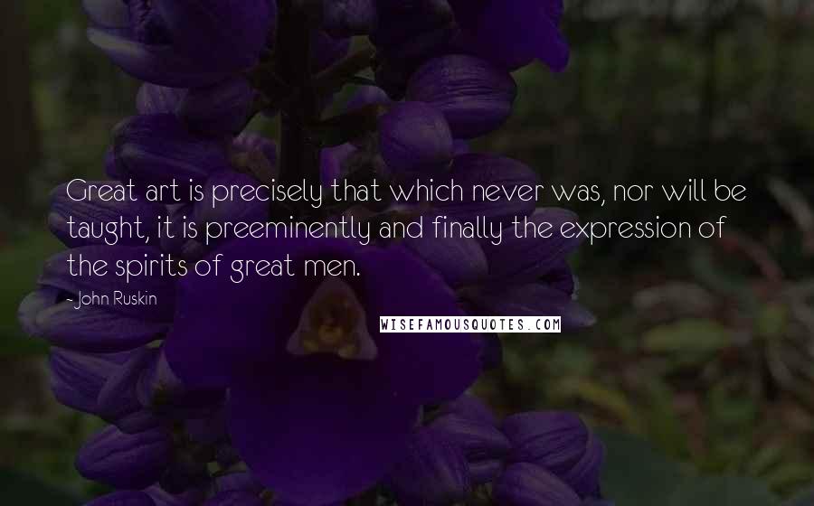 John Ruskin quotes: Great art is precisely that which never was, nor will be taught, it is preeminently and finally the expression of the spirits of great men. John Ruskin quotes: Great art is precisely that which never was, nor will be taught, it is preeminently and finally the expression of the spirits of great men.