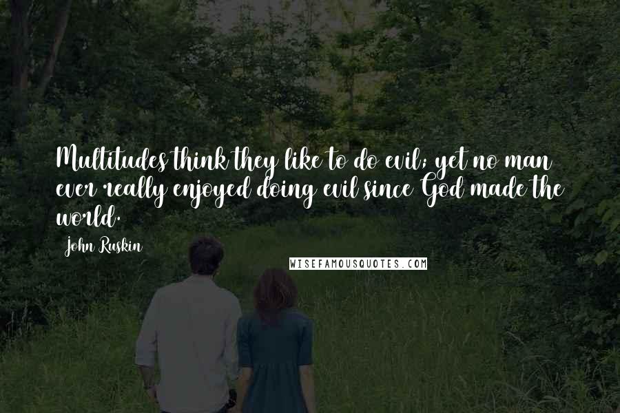 John Ruskin quotes: Multitudes think they like to do evil; yet no man ever really enjoyed doing evil since God made the world. John Ruskin quotes: Multitudes think they like to do evil; yet no man ever really enjoyed doing evil since God made the world.