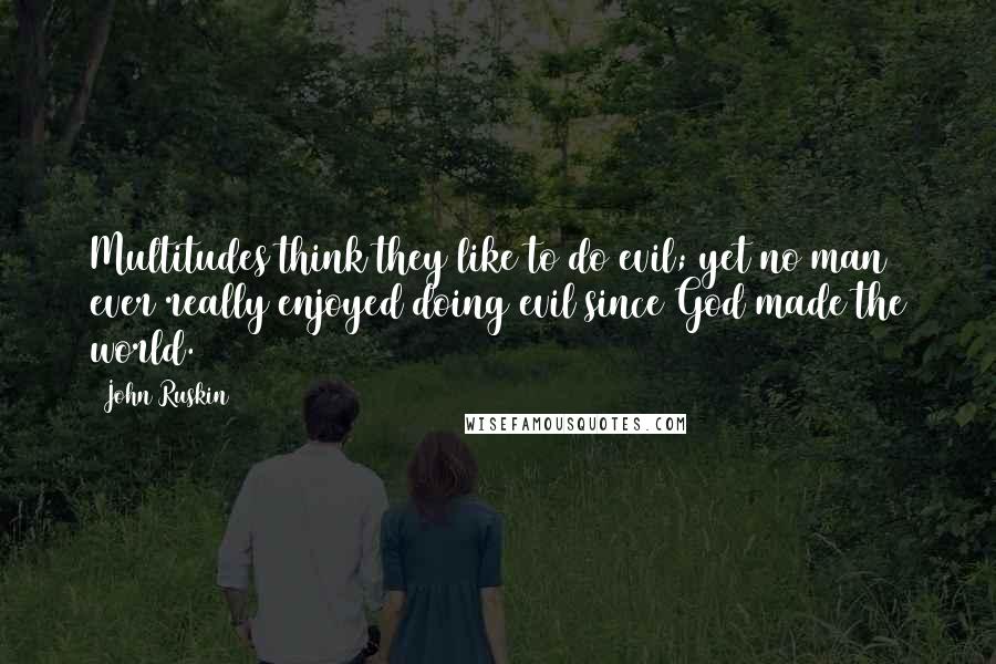 John Ruskin quotes: Multitudes think they like to do evil; yet no man ever really enjoyed doing evil since God made the world.