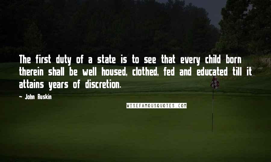 John Ruskin quotes: The first duty of a state is to see that every child born therein shall be well housed, clothed, fed and educated till it attains years of discretion. John Ruskin quotes: The first duty of a state is to see that every child born therein shall be well housed, clothed, fed and educated till it attains years of discretion.