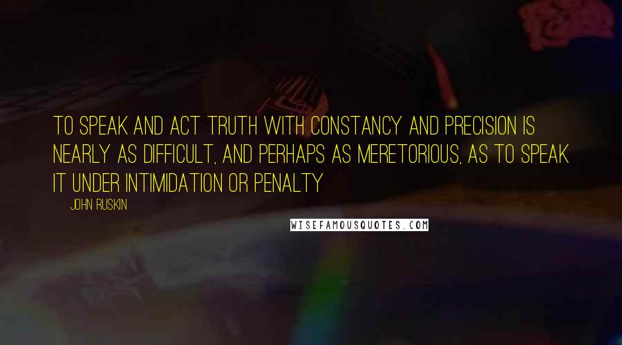 John Ruskin quotes: To speak and act truth with constancy and precision is nearly as difficult, and perhaps as meretorious, as to speak it under intimidation or penalty