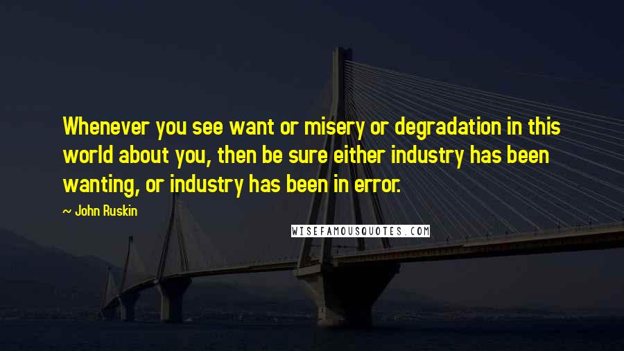 John Ruskin quotes: Whenever you see want or misery or degradation in this world about you, then be sure either industry has been wanting, or industry has been in error. John Ruskin quotes: Whenever you see want or misery or degradation in this world about you, then be sure either industry has been wanting, or industry has been in error.