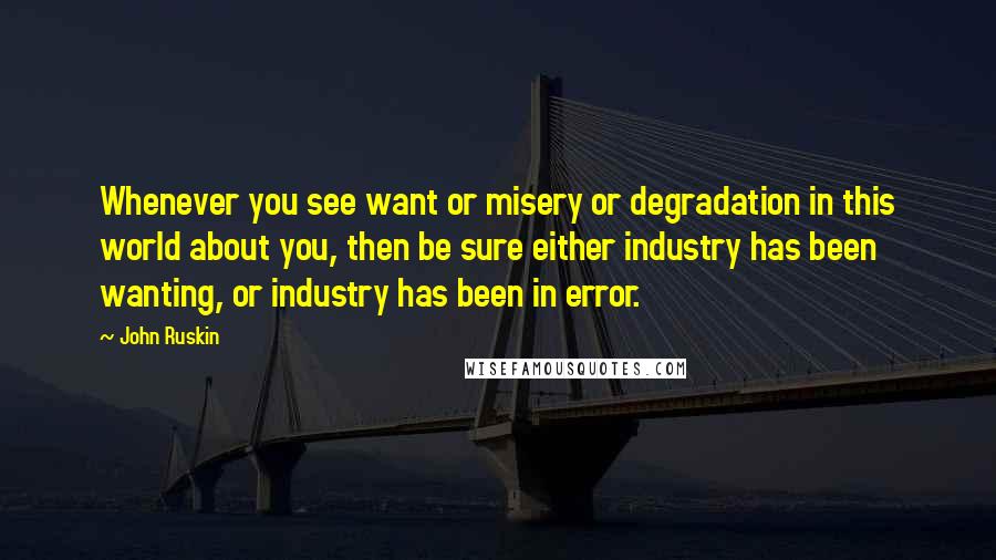 John Ruskin quotes: Whenever you see want or misery or degradation in this world about you, then be sure either industry has been wanting, or industry has been in error.