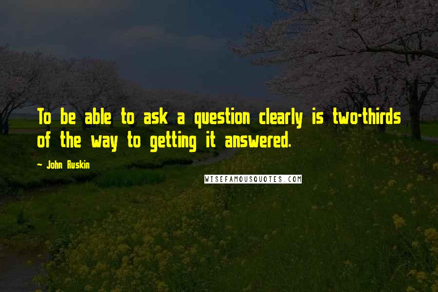 John Ruskin quotes: To be able to ask a question clearly is two-thirds of the way to getting it answered.