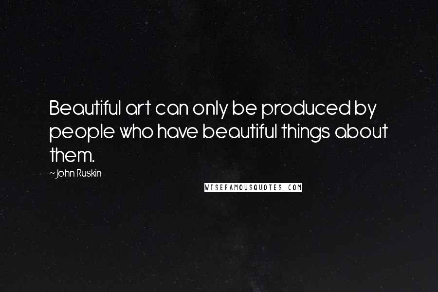 John Ruskin quotes: Beautiful art can only be produced by people who have beautiful things about them.