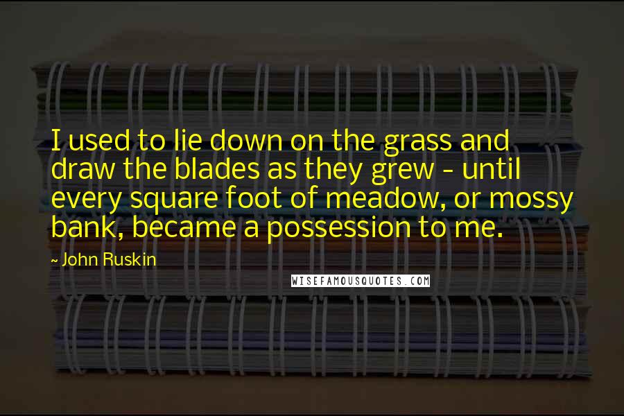 John Ruskin quotes: I used to lie down on the grass and draw the blades as they grew - until every square foot of meadow, or mossy bank, became a possession to me. John Ruskin quotes: I used to lie down on the grass and draw the blades as they grew - until every square foot of meadow, or mossy bank, became a possession to me.