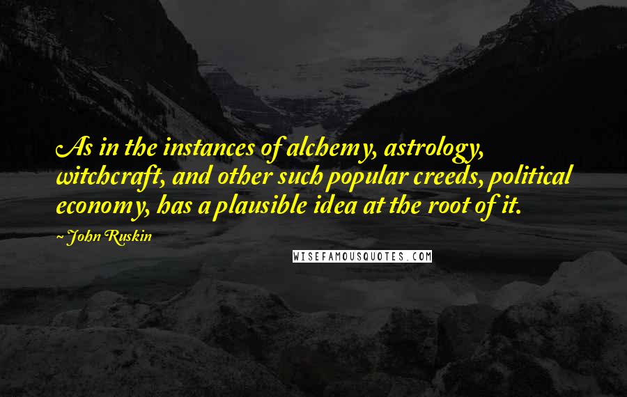 John Ruskin quotes: As in the instances of alchemy, astrology, witchcraft, and other such popular creeds, political economy, has a plausible idea at the root of it.