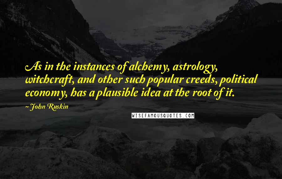 John Ruskin quotes: As in the instances of alchemy, astrology, witchcraft, and other such popular creeds, political economy, has a plausible idea at the root of it. John Ruskin quotes: As in the instances of alchemy, astrology, witchcraft, and other such popular creeds, political economy, has a plausible idea at the root of it.