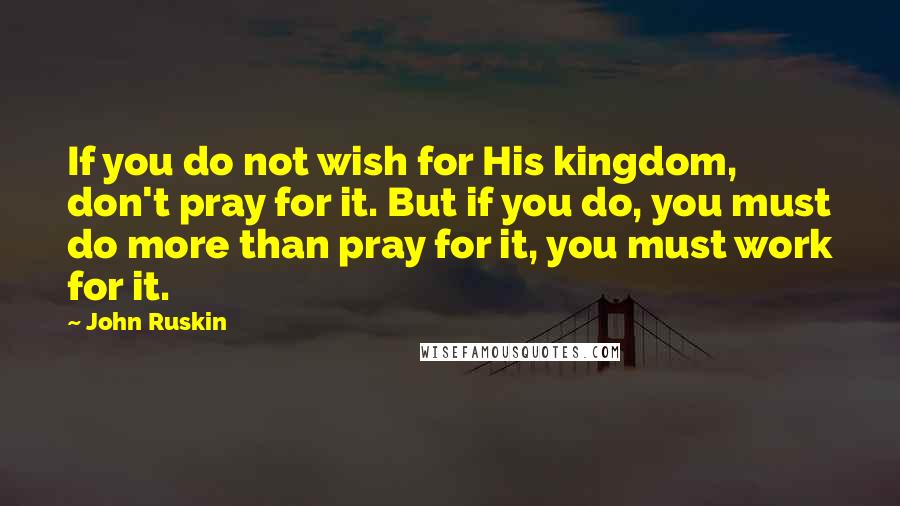 John Ruskin quotes: If you do not wish for His kingdom, don't pray for it. But if you do, you must do more than pray for it, you must work for it. John Ruskin quotes: If you do not wish for His kingdom, don't pray for it. But if you do, you must do more than pray for it, you must work for it.
