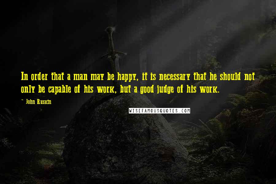 John Ruskin quotes: In order that a man may be happy, it is necessary that he should not only be capable of his work, but a good judge of his work.