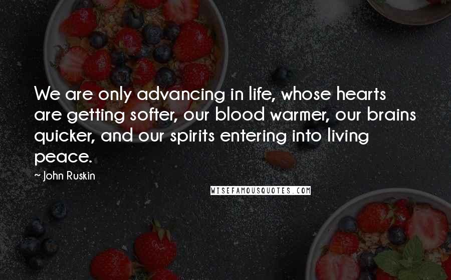 John Ruskin quotes: We are only advancing in life, whose hearts are getting softer, our blood warmer, our brains quicker, and our spirits entering into living peace. John Ruskin quotes: We are only advancing in life, whose hearts are getting softer, our blood warmer, our brains quicker, and our spirits entering into living peace.