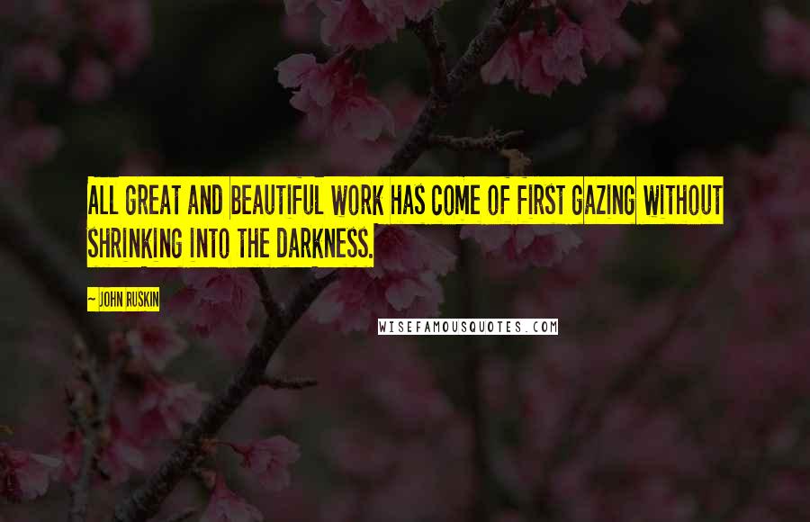 John Ruskin quotes: All great and beautiful work has come of first gazing without shrinking into the darkness.