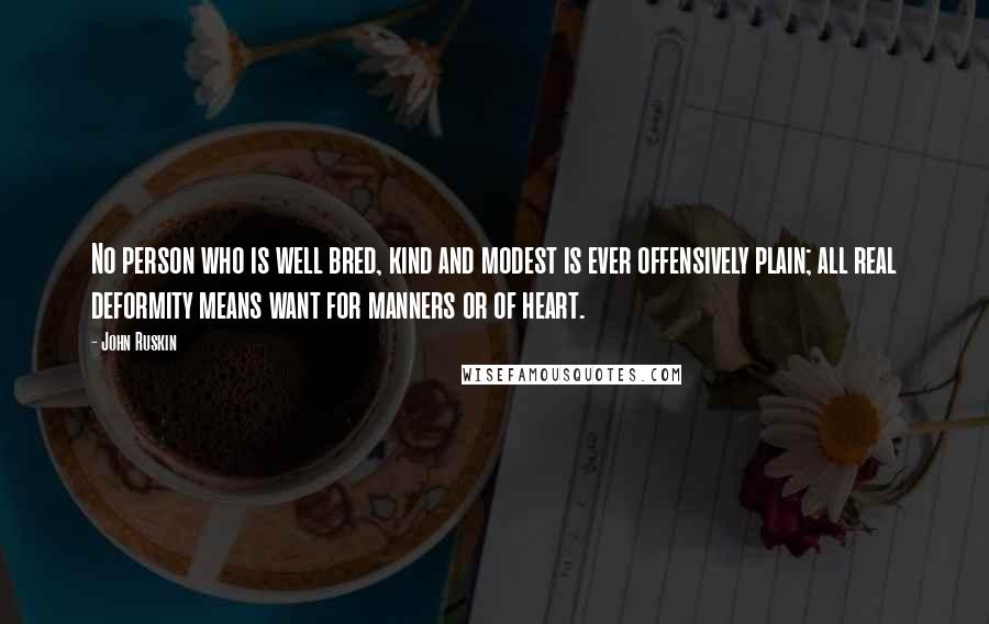 John Ruskin quotes: No person who is well bred, kind and modest is ever offensively plain; all real deformity means want for manners or of heart. John Ruskin quotes: No person who is well bred, kind and modest is ever offensively plain; all real deformity means want for manners or of heart.