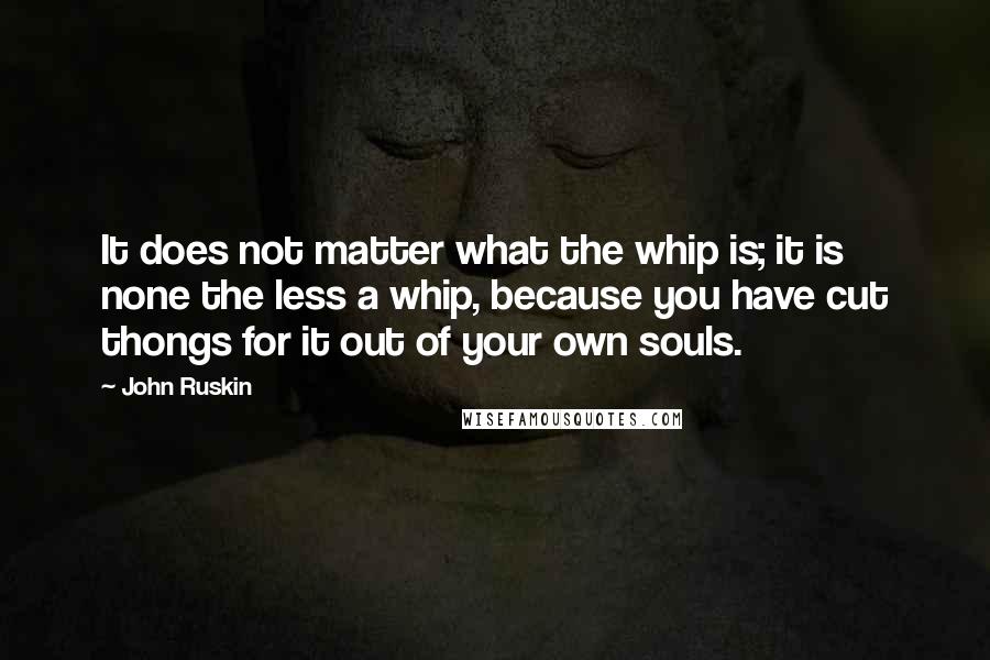 John Ruskin quotes: It does not matter what the whip is; it is none the less a whip, because you have cut thongs for it out of your own souls. John Ruskin quotes: It does not matter what the whip is; it is none the less a whip, because you have cut thongs for it out of your own souls.