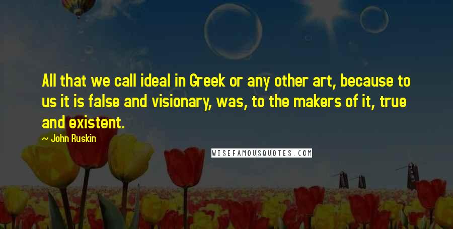 John Ruskin quotes: All that we call ideal in Greek or any other art, because to us it is false and visionary, was, to the makers of it, true and existent. John Ruskin quotes: All that we call ideal in Greek or any other art, because to us it is false and visionary, was, to the makers of it, true and existent.