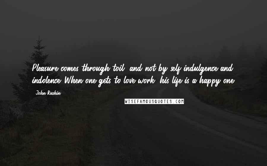 John Ruskin quotes: Pleasure comes through toil, and not by self indulgence and indolence. When one gets to love work, his life is a happy one. John Ruskin quotes: Pleasure comes through toil, and not by self indulgence and indolence. When one gets to love work, his life is a happy one.