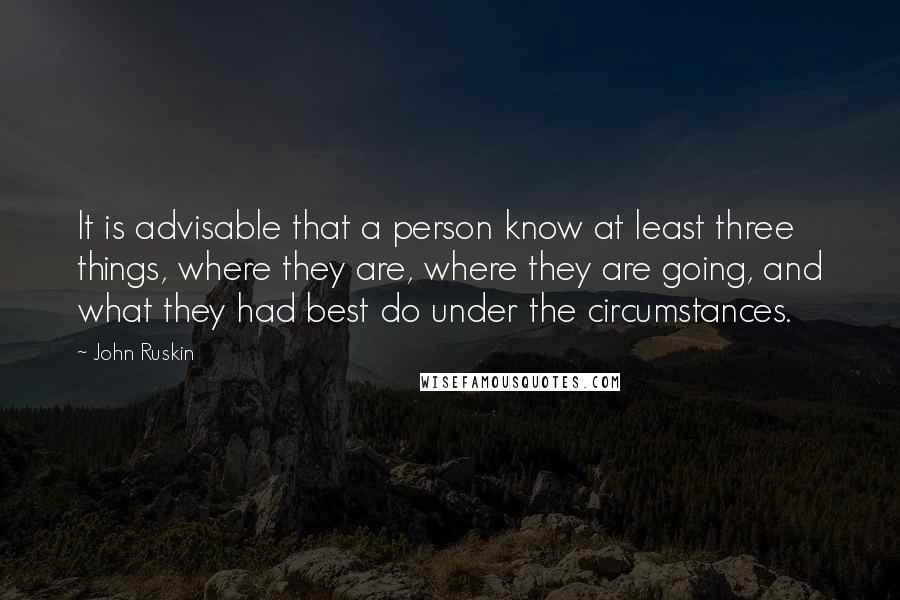 John Ruskin quotes: It is advisable that a person know at least three things, where they are, where they are going, and what they had best do under the circumstances. John Ruskin quotes: It is advisable that a person know at least three things, where they are, where they are going, and what they had best do under the circumstances.